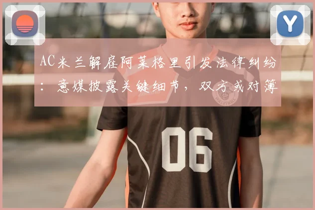 AC米兰解雇阿莱格里引发法律纠纷：意媒披露关键细节，双方或对簿公堂