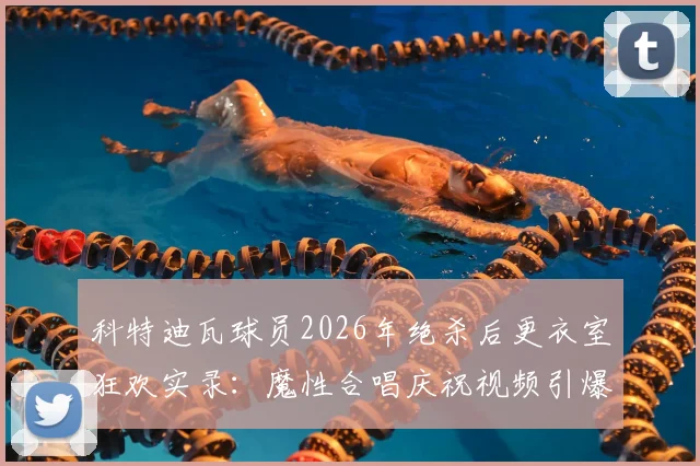 科特迪瓦球员2026年绝杀后更衣室狂欢实录：魔性合唱庆祝视频引爆网络，附球队胜利庆祝集锦