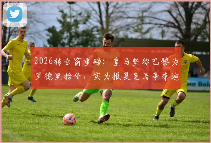 2026转会窗重磅：皇马坚称巴黎为罗德里抬价，实为报复皇马争夺迪奥曼德
