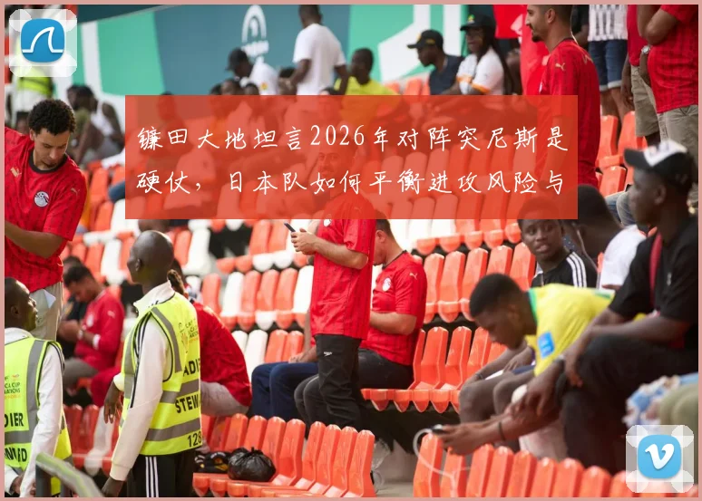镰田大地坦言2026年对阵突尼斯是硬仗，日本队如何平衡进攻风险与赢球底线？教练战术与球员执行力分析