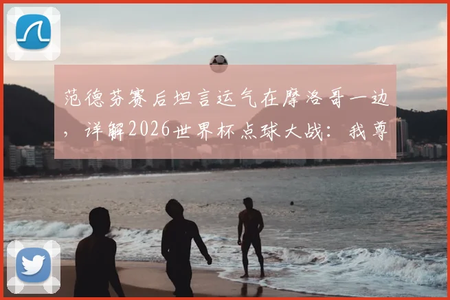 范德芬赛后坦言运气在摩洛哥一边，详解2026世界杯点球大战：我尊重站上罚球点的每一位球员