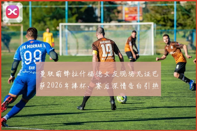 曼联前锋拉什福德女友现场见证巴萨2026年捧杯，赛后深情告白引热议：为你骄傲！球迷关注点剖析