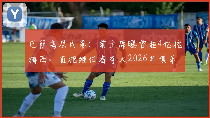 巴萨高层内幕:前主席曝曾拒4亿挖梅西,直指继任者夸大2026年俱乐部亏损