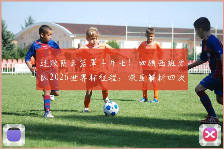 连败阴云笼罩斗牛士！回顾西班牙队2026世界杯征程，深度解析四次不胜背后的战术与阵容问题