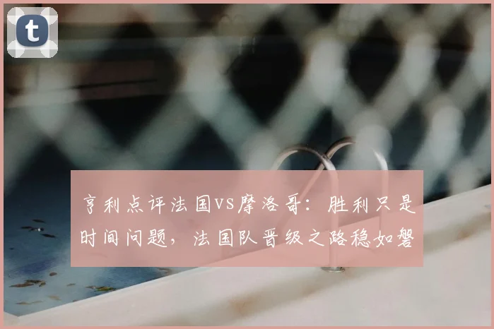 亨利点评法国vs摩洛哥：胜利只是时间问题，法国队晋级之路稳如磐石，深度复盘2026世界杯半决赛