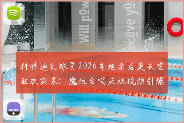 科特迪瓦球员2026年绝杀后更衣室狂欢实录：魔性合唱庆祝视频引爆网络，附球队胜利庆祝集锦