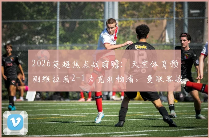 2026英超焦点战前瞻：天空体育预测维拉或2-1力克利物浦，曼联客战森林恐难全身而退