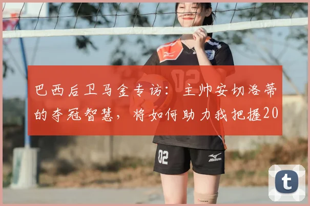 巴西后卫马金专访：主帅安切洛蒂的夺冠智慧，将如何助力我把握2026世界杯最后机会