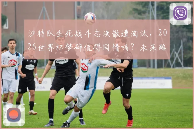 沙特队生死战斗志涣散遭淘汰,2026世界杯梦碎值得同情吗?未来路在何方?