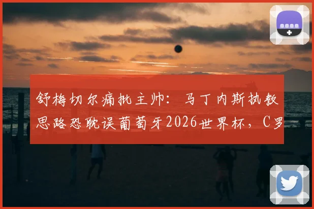 舒梅切尔痛批主帅：马丁内斯执教思路恐耽误葡萄牙2026世界杯，C罗B费黄金一代最后机会被浪费