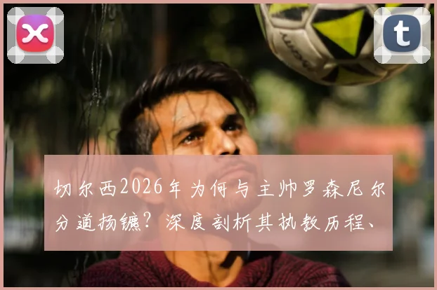 切尔西2026年为何与主帅罗森尼尔分道扬镳？深度剖析其执教历程、下课原因及潜在继任者名单