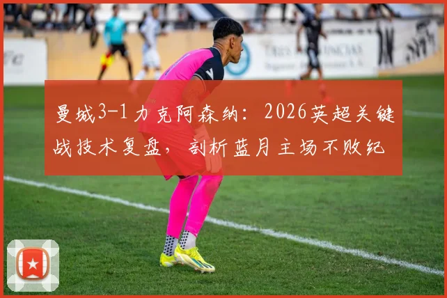曼城3-1力克阿森纳：2026英超关键战技术复盘，剖析蓝月主场不败纪录与瓜帅制胜战术