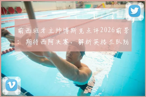 前西班牙主帅博斯克点评2026前景：期待西阿决赛，解析英格兰队防守战术短板