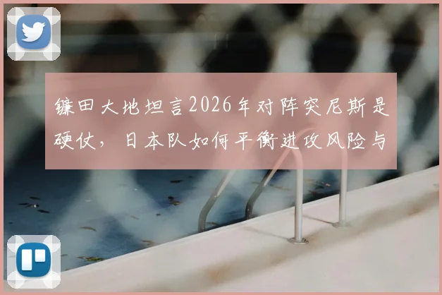 镰田大地坦言2026年对阵突尼斯是硬仗，日本队如何平衡进攻风险与赢球底线？教练战术与球员执行力分析