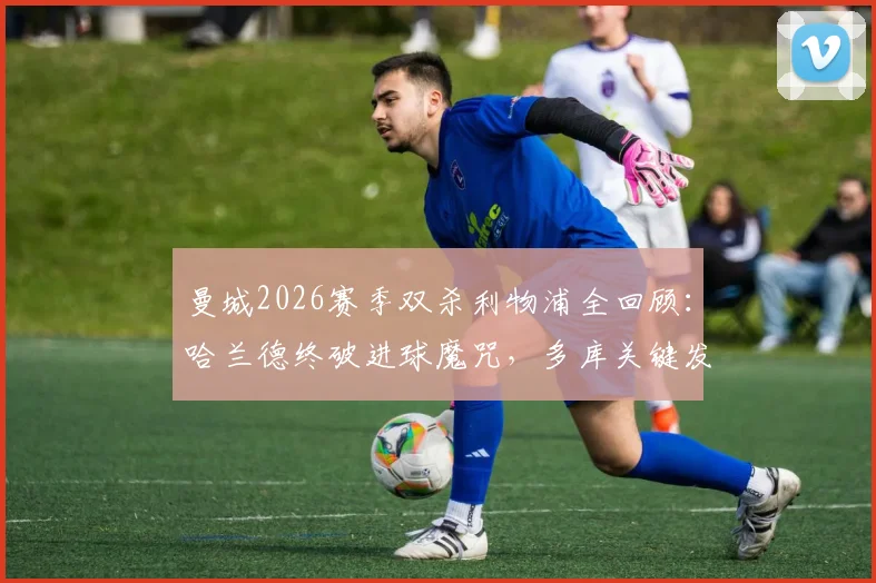 曼城2026赛季双杀利物浦全回顾:哈兰德终破进球魔咒,多库关键发挥成胜负手