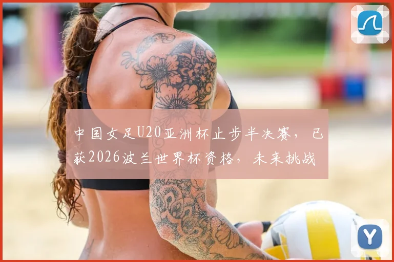 中国女足U20亚洲杯止步半决赛,已获2026波兰世界杯资格,未来挑战与备战计划解读