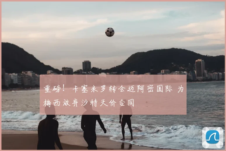 重磅!卡塞米罗转会迈阿密国际 为梅西放弃沙特天价合同