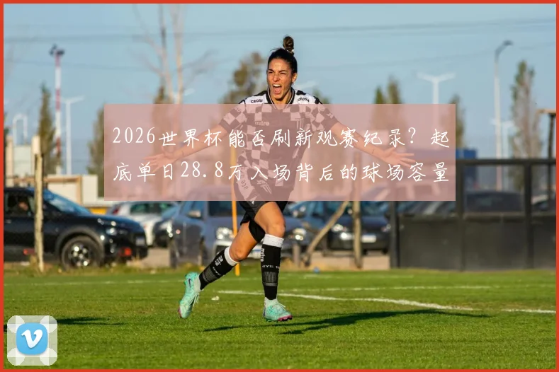 2026世界杯能否刷新观赛纪录？起底单日28.8万入场背后的球场容量与现场魅力