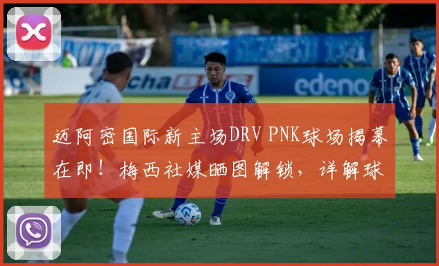 迈阿密国际新主场DRV PNK球场揭幕在即！梅西社媒晒图解锁，详解球场升级与2026赛季展望