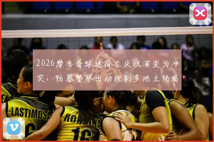 2026摩洛哥球迷荷兰庆祝演变为冲突，防暴警察出动控制多地主场局势