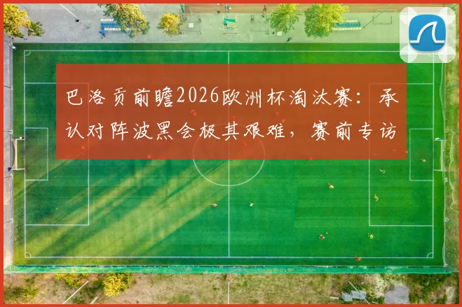 巴洛贡前瞻2026欧洲杯淘汰赛：承认对阵波黑会极其艰难，赛前专访详解如何克服自满心态