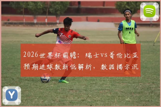 2026世界杯前瞻：瑞士vs哥伦比亚预期进球数新低解析，数据揭示沉闷比赛成因