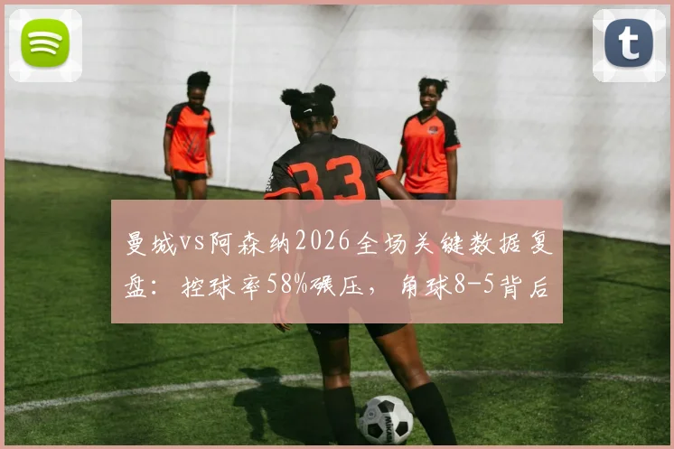 曼城vs阿森纳2026全场关键数据复盘：控球率58%碾压，角球8-5背后战术解读