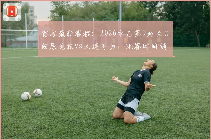 官方最新赛程:2026中乙第9轮兰州陇原竞技vs大连可为,比赛时间调整为6月5日19_30,附直播观看平台与门票须知