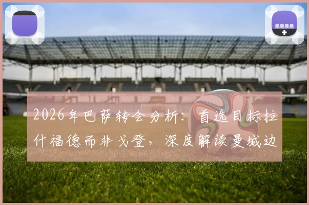 2026年巴萨转会分析：首选目标拉什福德而非戈登，深度解读曼城边锋为何未成巴萨首选