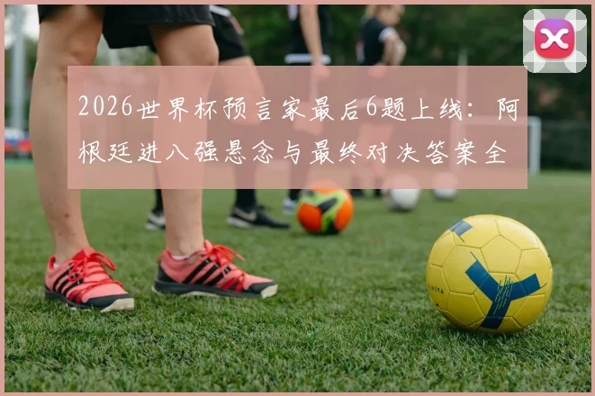 2026世界杯预言家最后6题上线：阿根廷进八强悬念与最终对决答案全解析