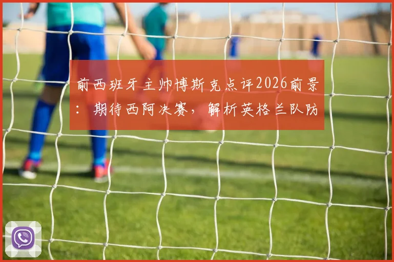 前西班牙主帅博斯克点评2026前景：期待西阿决赛，解析英格兰队防守战术短板
