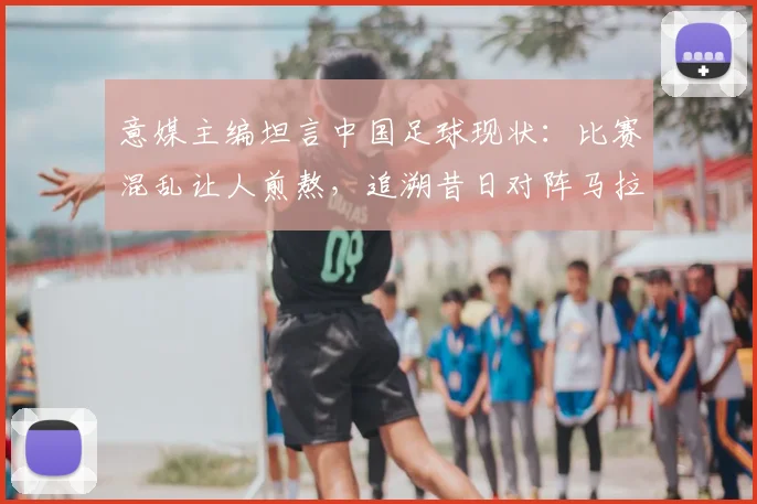 意媒主编坦言中国足球现状：比赛混乱让人煎熬，追溯昔日对阵马拉多纳的高光时刻