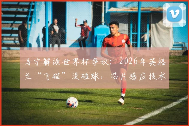 马宁解读世界杯争议：2026年英格兰“飞猫”没碰球，芯片感应技术成关键判据