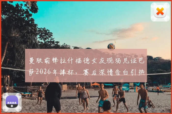 曼联前锋拉什福德女友现场见证巴萨2026年捧杯,赛后深情告白引热议:为你骄傲!球迷关注点剖析