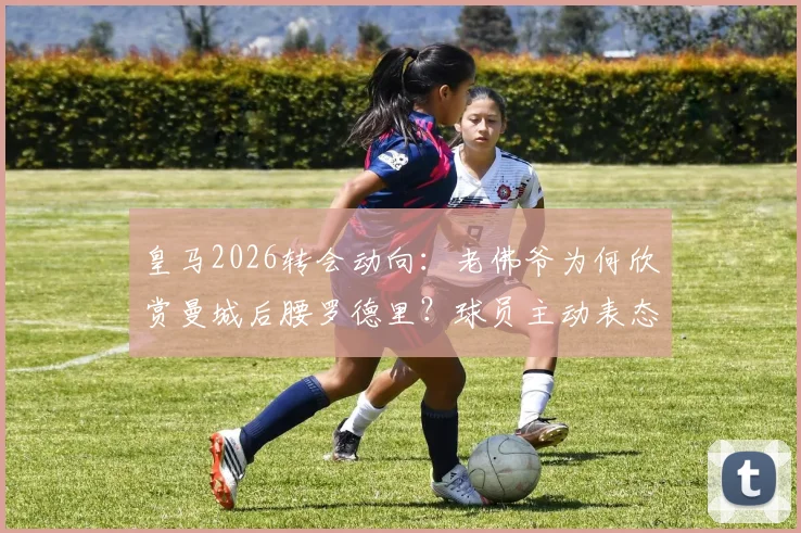 皇马2026转会动向：老佛爷为何欣赏曼城后腰罗德里？球员主动表态内幕解读