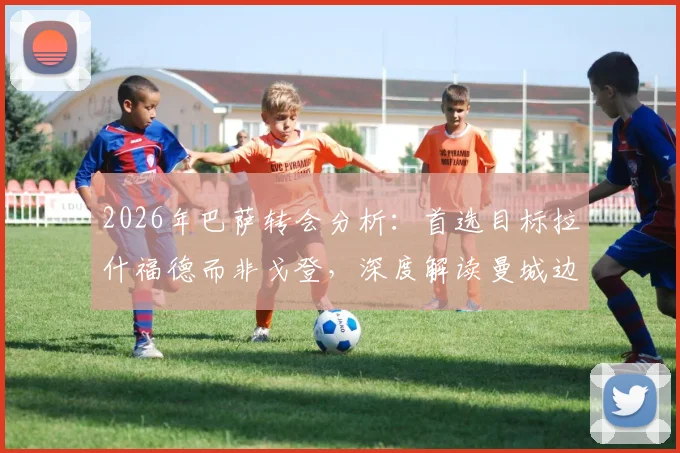2026年巴萨转会分析:首选目标拉什福德而非戈登,深度解读曼城边锋为何未成巴萨首选