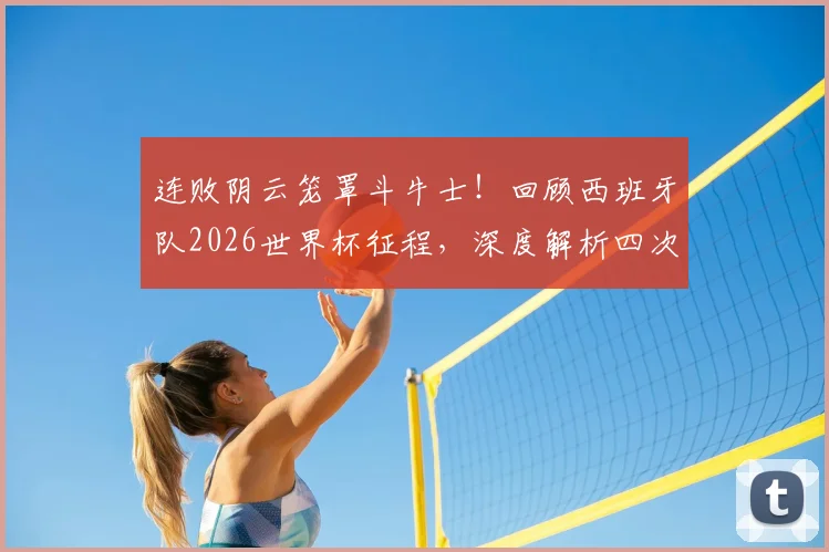 连败阴云笼罩斗牛士!回顾西班牙队2026世界杯征程,深度解析四次不胜背后的战术与阵容问题