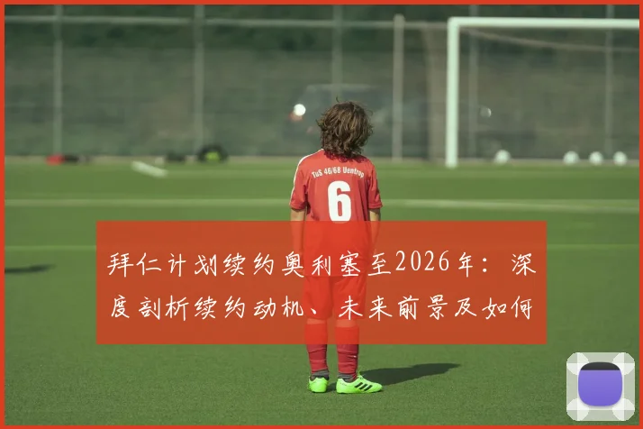 拜仁计划续约奥利塞至2026年:深度剖析续约动机、未来前景及如何彻底终结转会流言