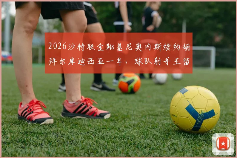 2026沙特联金靴基尼奥内斯续约胡拜尔库迪西亚一年，球队射手王留队细节与薪资引关注