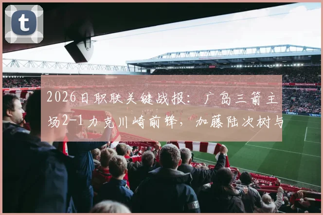 2026日职联关键战报:广岛三箭主场2-1力克川崎前锋,加藤陆次树与中村草太建功详情回顾