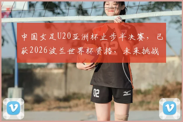 中国女足U20亚洲杯止步半决赛，已获2026波兰世界杯资格，未来挑战与备战计划解读