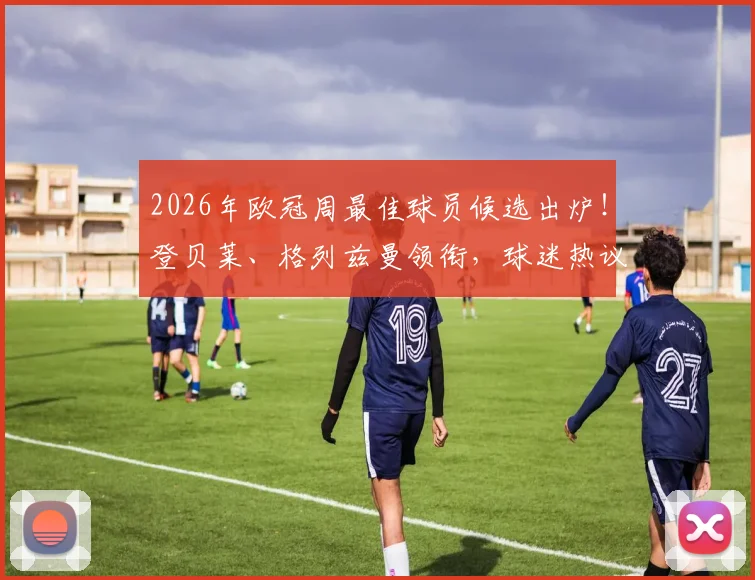 2026年欧冠周最佳球员候选出炉!登贝莱、格列兹曼领衔,球迷热议谁能最终捧杯