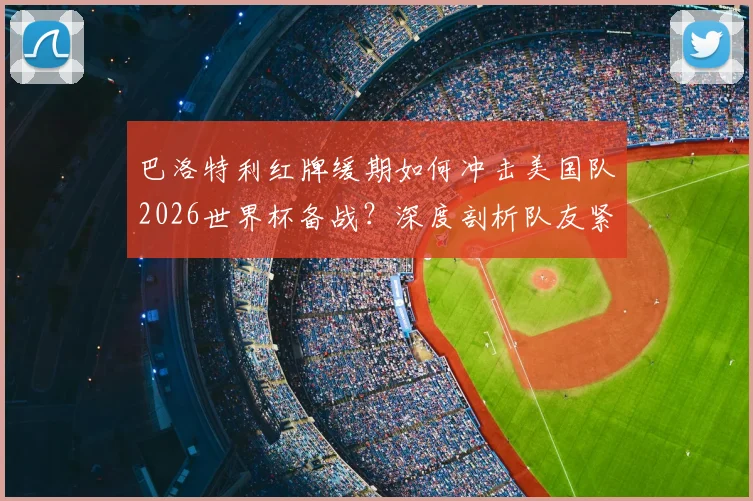 巴洛特利红牌缓期如何冲击美国队2026世界杯备战?深度剖析队友紧张根源与战术影响