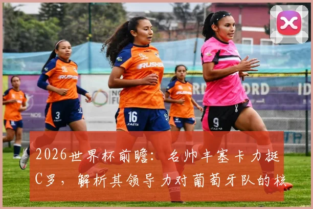 2026世界杯前瞻:名帅丰塞卡力挺C罗,解析其领导力对葡萄牙队的核心价值