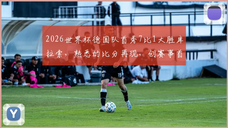 2026世界杯德国队首秀7比1大胜库拉索,熟悉的比分再现,创赛事首个大比分纪录