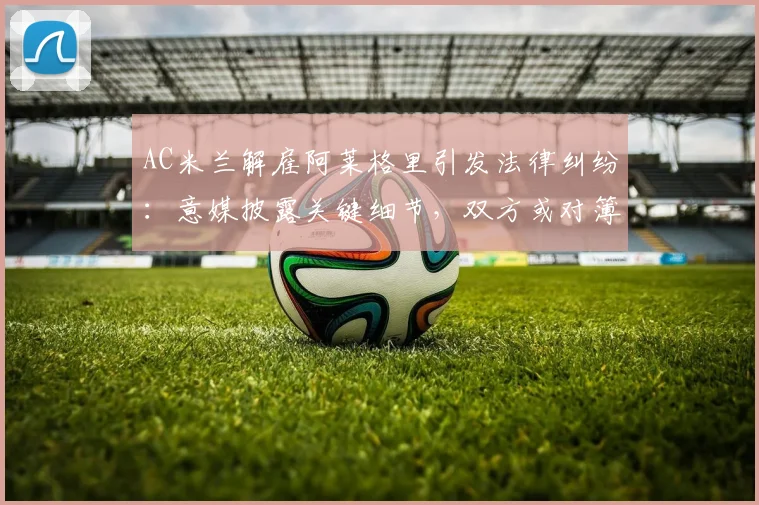 AC米兰解雇阿莱格里引发法律纠纷:意媒披露关键细节,双方或对簿公堂