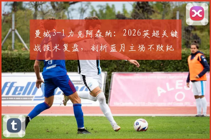 曼城3-1力克阿森纳：2026英超关键战技术复盘，剖析蓝月主场不败纪录与瓜帅制胜战术